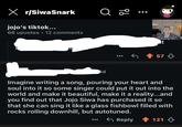 X r/SiwaSnark Q jojo's tiktok... 66 upvotes 12 comments O 20 songwriters that write songs and pitch them to me to see if 0 wanna make the song mina!! His Kinda like when you buy clothes you don't MAKE it but is yours after you buy it! They also ALWAYS get their credit and of course their check, I do enjoy the writing precess however for me as an artist that is not my speciality so I like to work with different songwriters to sing their lyrics, add a at 57 1d Imagine writing a song, pouring your heart and soul into it so some singer could put it out into the world and make it beautiful, make it a reality...and you find out that Jojo Siwa has purchased it so that she can sing it like a glass fishbowl filled with rocks rolling downhill, but autotuned. Reply 121
