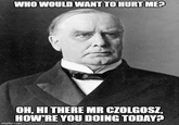 WHO WOULD WANT TO HURT ME? OH, HI THERE MR CZOLGOSZ, HOW'RE YOU DOING TODAY? imgflip.com