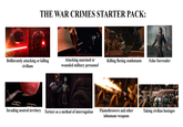 THE WAR CRIMES STARTER PACK: Deliberately attacking or killing civilians Attacking unarmed or wounded military personnel Killing fleeing combatants False Surrender Invading neutral territory Torture as a method of interrogation Flamethrowers and other inhumane weapons Taking civilian hostages