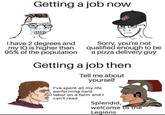 Getting a job now I have 2 degrees and my IQ is higher than 95% of the population Sorry, you're not qualified enough to be a pizza delivery guy Getting a job then Tell me about yourself I've spent all my life performing hard labor on a farm and I can't read Splendid, welcome to the Legions