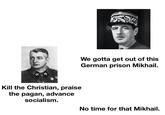 We gotta get out of this German prison Mikhail. Kill the Christian, praise the pagan, advance socialism. No time for that Mikhail.