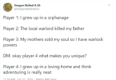 Oregon Rolled A 20 @OregonRolledA20 Player 1: I grew up in a orphanage Player 2: The local warlord killed my father Player 3: My mothers sold my soul so I have warlock powers DM: okay player 4 what makes you unique? Player 4: I grew up in a loving home and think adventuring is really neat 11:50 AM Oct 22 2020. Twitter Web App