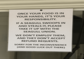 ONCE YOUR FOOD IS IN YOUR HANDS, IT'S YOUR RESPONSIBILITY. IF A SEAGULL SWOOPS IN AND STEALS IT, PLEASE TAKE IT UP WITH THE SEAGULL UNION. WE DON'T EMPLOY THEM, AND THEY DON'T ACCEPT REFUND REQUESTS. SORRY FOR THE INCONVENIENCE (AND GOOD LUCK OUT THERE)