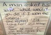 A man asked his wife "what would you do if I won the lottery? She replied "I'd take half and leave you". "Great" he said "I won $12, here's $6.. Stay in touch.....