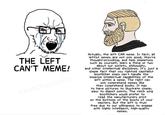 THE LEFT CAN'T MEME! raunchocomics Actually, the left CAN meme. In fact, all leftist memes are not only good, they're thought-provoking, and help simpletons such as yourself, learn a thing or two about our society, philosophy, and other intellectual disciplines. It's just a simple fact that you rightoid capitalist bootlicker simps can't handle the immense intellectual capabilities of the left within a meme. The right can only comprehend memes like they comprehend books. It has to have pictures to illustrate simple, easy to digest points. The reich wing bootlickers would prefer to read the manufacturers print on the bottoms of the boots of your masters. But the left is truly free due to our willingness to engage with highly intelligent, high-quality memes.