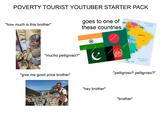 POVERTY TOURIST YOUTUBER STARTER PACK "how much is this brother" goes to one of these countries CARIBBEAN SEA Cry VENEZUELA COLOMBIA ATLANTIC OCEAN "mucho pelligroso?" "give me good price brother" stock grebeshkovmaxim shu rstock "hey brother" grebeshkovmaxin grebeshkovmaxim shutterstock shiftersa shutterstoc GENTINA BRAZIL BOLIVIA Bradle ATLANTIC OCEAN "pelligroso? pelligroso?" "brother"