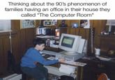 Thinking about the 90's phenomenon of families having an office in their house they called "The Computer Room" MYST