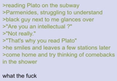 >reading Plato on the subway >Parmenides, struggling to understand >black guy next to me glances over >"Are you an intellectual?" >"Not really." >"That's why you read Plato" >he smiles and leaves a few stations later >come home and try thinking of comebacks in the shower what the f---