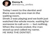 Danny R. @drdanny_smiles Today I went to the dentist and there was only one man in the waiting room. Shrek 2 was playing and we both just watched the whole movie, waiting for someone to call us in - but nothing. When the movie ended, the man stood up and called my name. HE WAS THE DENTIST.