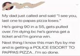 Arc My dad just called and said "I see you, last one to papas pizza loses." He's going 90 in a 55, gets pulled over. I'm dying bc he's gonna get a ticket and I'm gonna win. Next thing I know this man flys by me PAPPAS PIZZA.. I'm so done.