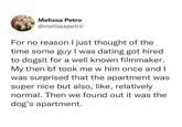 Melissa Petro @melissapetro For no reason I just thought of the time some guy I was dating got hired to dogsit for a well known filmmaker. My then bf took me w him once and I was surprised that the apartment was super nice but also, like, relatively normal. Then we found out it was the dog's apartment.