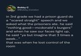 Bobby C @Bobby_Condon in 3rd grade we had a prison guard do a "scared straight" speech and we asked what the prisoners ate. he said "nothing good-mcdonald's burgers" and when he saw our faces light up, he said "ya but imagine that 3 times a week..." that was when he lost control of the room