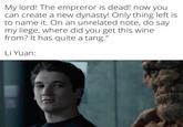 My lord! The empreror is dead! now you! can create a new dynasty! Only thing left is to name it. On an unrelated note, do say my liege, where did you get this wine from? It has quite a tang." Li Yuan: