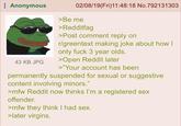 Anonymous 43 KB JPG 02/08/19(Fri)11:48:18 No.792131303 >Be me >Redditfag >Post comment reply on r/greentext making joke about how I only f--- 3 year olds. >Open Reddit later >"Your account has been permanently suspended for sexual or suggestive content involving minors." >mfw Reddit now thinks I'm a registered sex offender. >mfw they think I had sex. >later virgins.
