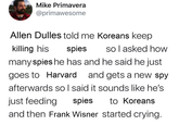 Mike Primavera @primawesome Allen Dulles told me Koreans keep killing his spies so I asked how many spies he has and he said he just goes to Harvard and gets a new spy afterwards so I said it sounds like he's just feeding spies to Koreans and then Frank Wisner started crying.