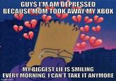 GUYS I'M AM DEPRESSED BECAUSE MOM TOOK AWAY MY XBOX MY BIGGEST LIE IS SMILING EVERY MORNING, I CAN'T TAKE IT ANYMORE imgflip.com