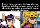 Funny how everyone in JoJo clowns Josuke's hair, but nobody says a word when Giorno walks around with donut swirls on his head."