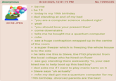 Anonymous 8/23/2025, 12:41:19 PM No.73995335 > be me > be 19 30 KB JPEG > today is my 19th birthday > dad standing at end of my bed "you are a computer science student right" > yeah > "you should love your present then" > come downstairs > tells me he bought me a quantum computer >mfw > see a huge contraption wrapped up in the centre of the room > a super freezer which is freezing the whole house is to the side > he tells me this is Steve, the PhD physicist from the local college who he hired on fiverr > see guy standing there awkwardly "hi, your dad hired me to help boot up this bad boy" > dad asks me if I want to play mario karts on it > Steve says "uh actually" >mfw my dad got me a quantum computer for my 19th birthday. divorced parents are the best