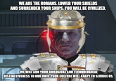 WE ARE THE ROMANS. LOWER YOUR SHIELDS AND SURRENDER YOUR SHIPS. YOU WILL BE CIVILIZED. WE WILL ADD YOUR BIOLOGICAL AND TECHNOLOGICAL DISTINCTIVENESS TO OUR OWN. YOUR CULTURE WILL ADAPT TO SERVICE US. imgflip.com