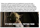 When your girlfriend and your girlfriend's young hot male coworker who you suspect she has a crush on due to them constantly laughing at each other's jokes and making multiple inside jokes that they leave you out of, are forced by their boss to go on a business trip alone together, while your boss forces you to attend to supervising workers back at the home office. IT'S VERY DANGEROUS, PUTTING THEM TOGETHER.