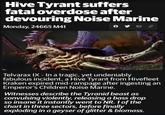Hive Tyrant suffers fatal overdose after devouring Noise Marine Monday, 24665 M41 0 Telvarax IX - In a tragic, yet undeniably fabulous incident, a Hive Tyrant from Hivefleet Kraken expired mid-rampage after ingesting an Emperor's Children Noise Marine. Witnesses describe the Tyranid beast as convulsing violently, releasing a bass drop so insane it instantly went to NR. 1 of the chart in three sectors, before finally exploding in a geyser of glitter & biomass.