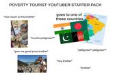 POVERTY TOURIST YOUTUBER STARTER PACK CARIBBEAN SEA VENEZUELA COLOMBIA ATLANTIC OCEAN "how much is this brother" goes to one of these countries "mucho pelligroso?" "give me good price brother" shutterstock shutterst BOLIVIA GENTINA BRAZIL ATLANTIC OCEAN "pelligroso? pelligroso?" "hey brother" "brother"