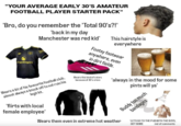 "YOUR AVERAGE EARLY 30'S AMATEUR FOOTBALL PLAYER STARTER PACK" 'Bro, do you remember the 'Total 90's?!' Snapdragon 'back in my day Manchester was red kid' Wears a kit of his favourite football club, legit kit. almost always a knock off to not ruin his 'flirts with local female employee' This hairstyle is everywhere Footsy footwear anywhere, even in dirt fields. Wears this kind of colors because of 30's crisis ALPINA ALPINA 'always in the mood for some pints will ya' Buddy too much bandages Wears them even in extreme hot weather LETS GO TO THE PUB WITH THE BOYS, GET SOME ind of comments
