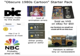 "Obscure 1980s Cartoon" Starter Pack DiC Probably made by this studio load of animation errors Seasons Years IMDb RATING 8.1/10 1 2 Has 2 or 3 seasons at most NBC Probably aired on NBC 380K IMDb RATING 3.9/10 122K Either pretty good or awful Sold as VHS on eBay for $60 my fandom so small we could all fit on this bus Fandom is either tiny or nonexistent