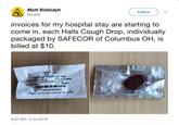 Matt Biddulph @mattb Follow invoices for my hospital stay are starting to come in. each Halls Cough Drop, individually packaged by SAFECOR of Columbus OH, is billed at $10. Menthol 5.8 mg (Halls Cough Drops) Sugar Free -Black Cherry Flavor- MFG Mondelez Contains Phenylalanine 2 mg Exp. 02/26/19 LOT: J58969 12546062542 Pkg by: SAFECOR Columbus, OH 43204 9:25 AM 6 Jul 2018