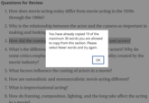 Questions for Review 1. How does movie acting today differ from movie acting in the 1930s through the 1960s? 2. Why is the relationship between the actor and the camera so important in making and looking You have already copied 19 of the 3. How did the coming 4. What's the differen maximum 30 words you are allowed to copy from this section. Please select fewer words and try again. and actors? e actors? Why do some critics empha dity created by the OK movie industry? 5. What factors influence the casting of actors in a movie? 6. How are naturalistic and nonnaturalistic movie acting different? 7. What is improvisational acting? 8. How do framing, composition, lighting, and the long take affect the acting in a movie?