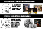 LEARNING ABOUT BENEDICT ARNOLD AS A CHILD: HA HA! GREEDY JERK BETRAYS HIS COUNTRY! WHAT A JERK! The #1 New York Times Best-Selling Series IN OFFICIAL WHOHQ BOOK Who Was Benedict Arnold? ☐ by James Buckley Jr. STUDYING BENEDICT ARNOLD AS AN ADULT: HA HA! GREEDY PETTY A------ BETRAYS THE REVOLUTION! DIES IN DEBT! DESERVED!