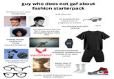 guy who does not gaf about fashion starterpack literally just your basic average dude 8-56 years old hobbies include: working out fishing playing video games STANDARD 45 20.4 LBS KGS no accessories but maybe a pair of sunglasses or a watch low maintenance haircuts (idk if these are actually idk anything about mens hair) very practical and useful clothing CABIO F-91W SU 30 10:58sc WATER WR RESIST VALORANT shorts but sometimes sweatpants. probably owns. multiple of the same clothes. CIVILIZATION VI wears glasses like this if he needs them 0 FIRAXIS K always a pair of sneakers never anything else studies (studied) engineering, econ, finance, or physics t shirt
