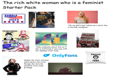 The rich white woman who is a feminist Starter Pack KAMALA HARRISFOR THEPEOPLE 2024 THIS IS WHAT A FEMINIST LOOKS LIKE "I'M REALLY DEPRESSED. I NEED HELP." KM tolerance Every yeu mest ftinebatta you know wathing akeet "OH POOR F------ PRIVILEGED STRAIGHT, WHITE MALE. BOOHOO BABY" shutterstock.com 2050866995 "Oh my god a guy called me a bitch this is literally misogyny" IF HILLARY WAS PRESIDENT WE'D ALL BE AT BRUNCH alamy Talks endlessly about this as if she is suffering in any way with her daddies trust fund Makes the most unfunny jokes about men even though she directly benefits from male privilege OnlyFans offended PROUD P TERF