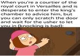 When you're a courtier of the royal court in Versailles and is desperate to enter the king's chamber to advice him, but you can only scratch the door and wait for the usher to let you in (knocking is bad):