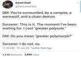 Daniel Clark @DanLovatClark DM: You're surrounded, by a vampire, a werewolf, and a chain demon. Sorcerer: This is it. The moment I've been waiting for. I cast "greater polycule." DM: Do you mean "greater polymorph?" Sorcerer: I do not, no. 11:38 AM 19 Jun 20 Twitter Web App 1,114 Retweets 2,846 Likes