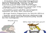 Creates the Vandal Kingdom encompassing much of North Africa, Sardinia, Sicily, and Corsica just like old Carthage. - Repairs and expands Carthage City and declares it their capital. - Creates one of the strongest Navies of the 5th century. - Brings back Paganism to North Africa. - Sacks and loots Rome delivering a blow that would eventually lead to its collapse. Thank you Who the Hell are you?!