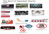 The Spirit of Capitalism Starter Pack 69 $ Constant bootlicking of people who sit Defending worldwide imperialism as something heroic Mass profits over human rights in an office all day doing f--- all while they bark orders at the people doing the work THE ANNUAL HUMAN COST of CAPITALISM 8.000.000 Die from lack of clean water. 7.665.000 Die of hunger. 3.000.000 Die from curable disease. 500.000 Die of malaria. in other words 20.000.000 EASILY PREVENTABLE DEATHS ANUALLY. CAPITALISM KILLS MORE THAN THAT EVERY 5 YEARS. KNOW THE REAL ENEMY. 1.6 billion total deaths Authoritarian society, but hey the markets are free! STUDENT Long hours of work with no free time and little pay There are more than 5 VACANT HOMES FOR EVERY HOMELESS PERSON IN THE U.S. Breaking an arm bankrupts you LOAN $ Want to get out of your rut? Either be born into a rich family or go into 20k debt = 1 Lots of homeless people, but even more vacant homes PRIVATE MANUFACTURING IMCORSENIN NO MASK The FLAT EARTH SOCIETY Willful ignorance of the uneducated masses PROPERTY Private and intellectual property as a form of control
