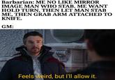 Barbarian: ME NO LIKE MIRROR IMAGE MAN WHO STAB. ME WANT HOLD TURN, THEN LET MAN STAB ME, THEN GRAB ARM ATTACHED TO KNIFE. GM: Feels weird, but I'll allow it.