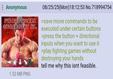 Anonymous I'M NOT GONNA 08/25/25(Mon) 18:12:53 No.718994754 >save move commands to be SUGARCOAT IT executed under certain buttons >press the button + directional inputs when you want to use it >play fighting games without destroying your hands tell me why this isnt feasible. 1.52 MB PNG