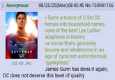 : Anonymous SUPERMAN JULY 11 335 KB JPG 08/25/25(Mon)08:45:45 No.150041156 >Turns a bunch of C-list DC heroes into household names >one of the best Lex Luthor adaptions in history >a movie that's genuinely sincere and wholesome in an age of cynicism and millennial "quirkyness" James Gunn has done it again, DC does not deserve this level of quality