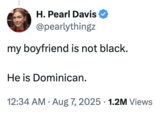 A "tweet":https://knowyourmeme.com/memes/sites/twitter-x from conservative political pundit "Pearl Davis":https://knowyourmeme.com/memes/people/pearl-davis reading, "My boyfriend is not Black. He is Dominican."