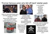 "Former famous actor who fell off hard" starter pack Goes on nationwide tirades about how they've been "wrongfully cancelled" Most of their latest movies are just generic action thrillers that end up in here↓ Unbeatable $5 DVD F Careers were tarnished either because they were being sexually/physically abusive or flat-out racist Must resort to making movies now in foreign countries to continue working Is now obligated to star in faith-based Christian propaganda movies for right-wing audiences now Must also now be obligated to work for z-grade filmmakers too Start a podcast no one's watching or A H listening to and try to victimize yourself ARMIE HAMMERTIME on it