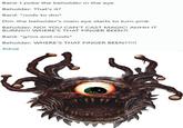 Bard: I poke the beholder in the eye Beholder: That's it? Bard: *nods to dm* Dm: the beholder's main eye starts to turn pink Beholder: NO! YOU CAN'T CAST MAGIC! AHHH IT BURNS!!! WHERE'S THAT FINGER BEEN?! Bard: *grins and nods* Beholder: WHERE'S THAT FINGER BEEN??!!! #dnd