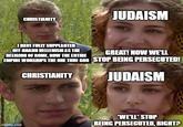 CHRISTIANITY JUDAISM I HAVE FULLY SUPPLANTED OFF-BRAND HELLENISM AS THE RELIGION OF ROME, NOW THE ENTIRE GREAT! NOW WE'LL EMPIRE WORSHIPS THE ONE TRUE GOD STOP BEING PERSECUTED! CHRISTIANITY JUDAISM imgflip.com "WE'LL STOP BEING PERSECUTED, RIGHT?