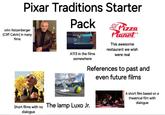 Pixar Traditions Starter Pack John Ratzenberger (Cliff Calvin) in many films A 113 A113 in the films somewhere Pizza Planet This awesome restaurant we wish were real References to past and even future films Short films with no dialogue The lamp Luxo Jr. A short film based on a theatrical film with dialogue