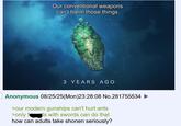 Our conventional weapons can't harm those things. 3 YEARS AGO Anonymous 08/25/25(Mon)23:28:08 No.281755534 ► >our modern gunships can't hurt ants >only f ts with swords can do that how can adults take shonen seriously?