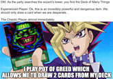 DM: As the party searches the wizard's tower, you find the Deck of Many Things Experienced Player: Ok, this is an incredibly powerful and dangerous item. We should only draw a card when we are desperate... The Chaotic Player almost immediately: I PLAY POT OF GREED WHICH ALLOWS ME TO DRAW 2 CARDS FROM MY DECK
