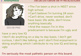 : Anonymous 333 KB PNG have a very low IQ 08/26/25(Tue)08:38:19 No.82303268 >Tfw I've been a shut in NEET since high school >Can't believe I'm turning 24 soon >Can't drive, never worked, don't have basic life skills, don't know anything basically >And the reason I'm in this predicament is because I'm ugly and >don't do anything on a day to day basis, I don't get curious, I don't like talking, and I don't find enjoyment in doing anything which I attribute to my low IQ and being ugly I'm seriously the most pathetic person on this board.