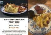 New BUTTER PECAN FRENCH TOAST BAKE $12.49 Cal 1060 Redeem for 225 Thick-cut country bread soaked in vanilla custard with cheesecake filling, baked 'til golden and topped with praline pecan streusel. Served with butter pecan syrup and choice of breakfast meat.