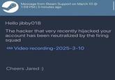 Message from Steam Support on March 10 @ 1:59 PM | 3 minutes ago Hello jibby018 The hacker that very recently hijacked your account has been neutralized by the firing squad Video recording-2025-3-10 Cheers Jared :)